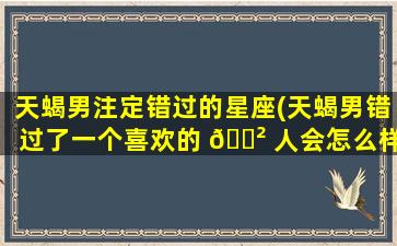 天蝎男注定错过的星座(天蝎男错过了一个喜欢的 🌲 人会怎么样)